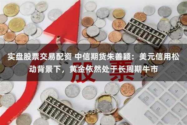 实盘股票交易配资 中信期货朱善颖：美元信用松动背景下，黄金依然处于长周期牛市