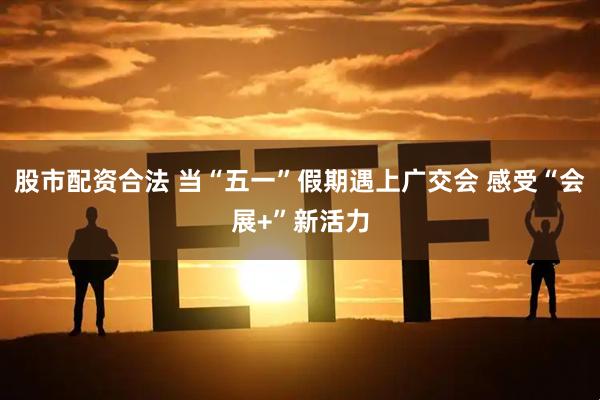 股市配资合法 当“五一”假期遇上广交会 感受“会展+”新活力