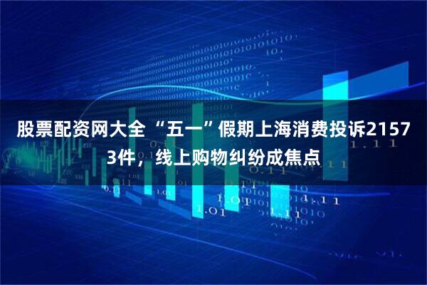股票配资网大全 “五一”假期上海消费投诉21573件，线上购物纠纷成焦点