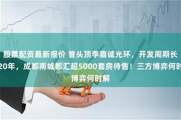 股票配资最新报价 曾头顶李嘉诚光环，开发周期长达20年，成都南城都汇超5000套房待售！三方博弈何时解