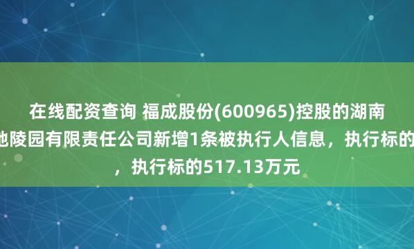 在线配资查询 福成股份(600965)控股的湖南韶山天德福地陵园有限责任公司新增1条被执行人信息，执行标的517.13万元