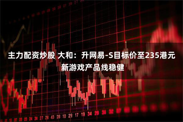 主力配资炒股 大和：升网易-S目标价至235港元 新游戏产品线稳健
