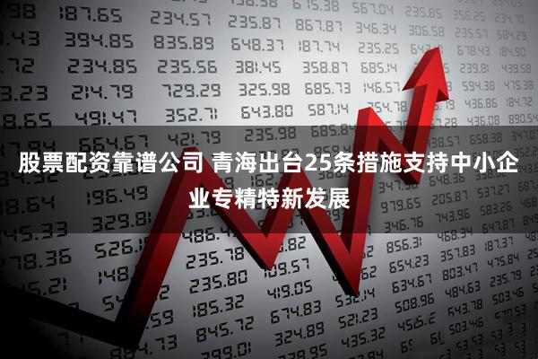 股票配资靠谱公司 青海出台25条措施支持中小企业专精特新发展