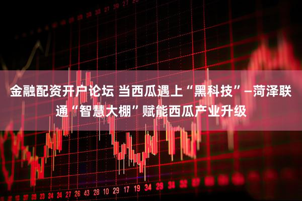 金融配资开户论坛 当西瓜遇上“黑科技”—菏泽联通“智慧大棚”赋能西瓜产业升级