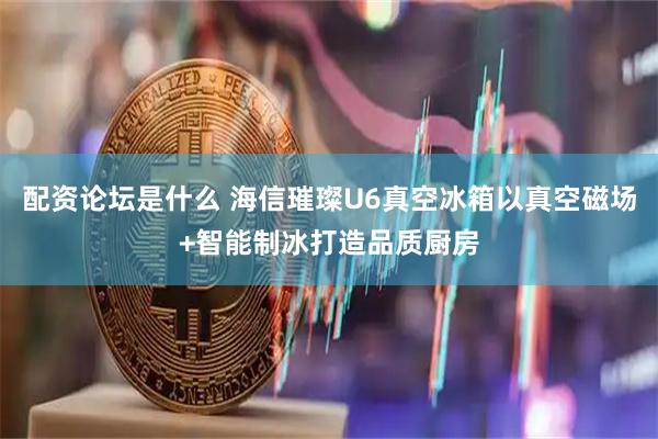 配资论坛是什么 海信璀璨U6真空冰箱以真空磁场+智能制冰打造品质厨房