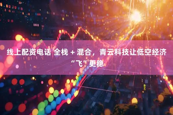 线上配资电话 全栈 + 混合，青云科技让低空经济“飞”更稳