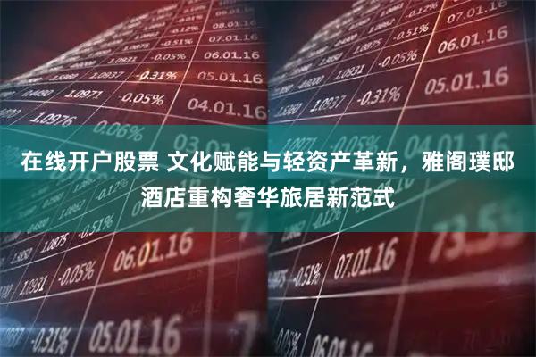 在线开户股票 文化赋能与轻资产革新，雅阁璞邸酒店重构奢华旅居新范式