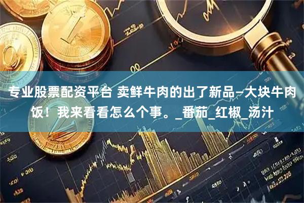 专业股票配资平台 卖鲜牛肉的出了新品—大块牛肉饭！我来看看怎么个事。_番茄_红椒_汤汁