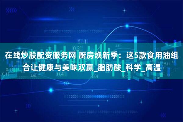 在线炒股配资服务网 厨房焕新季：这5款食用油组合让健康与美味双赢_脂肪酸_科学_高温