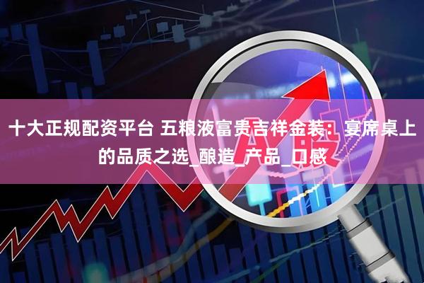 十大正规配资平台 五粮液富贵吉祥金装：宴席桌上的品质之选_酿造_产品_口感