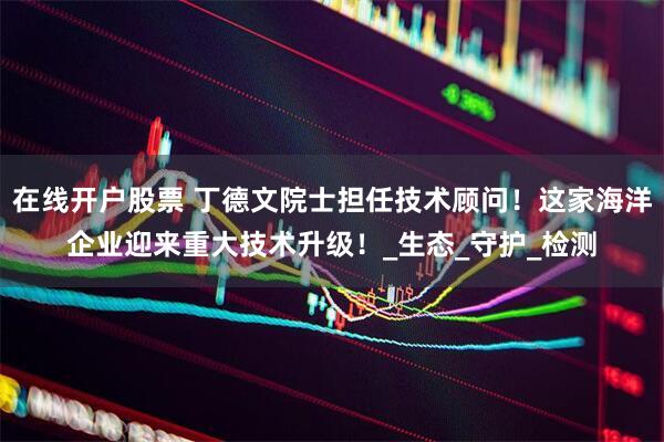 在线开户股票 丁德文院士担任技术顾问！这家海洋企业迎来重大技术升级！_生态_守护_检测