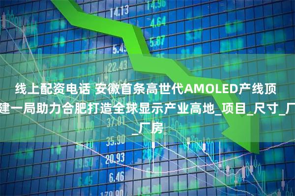 线上配资电话 安徽首条高世代AMOLED产线顶 中建一局助力合肥打造全球显示产业高地_项目_尺寸_厂房