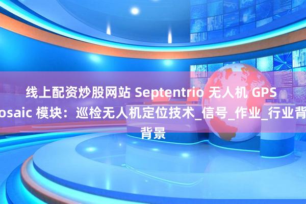 线上配资炒股网站 Septentrio 无人机 GPS Mosaic 模块：巡检无人机定位技术_信号_作业_行业背景