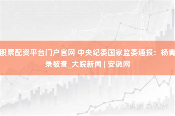 股票配资平台门户官网 中央纪委国家监委通报：杨青录被查_大皖新闻 | 安徽网