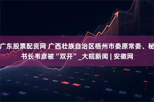 广东股票配资网 广西壮族自治区梧州市委原常委、秘书长韦彦被“双开”_大皖新闻 | 安徽网