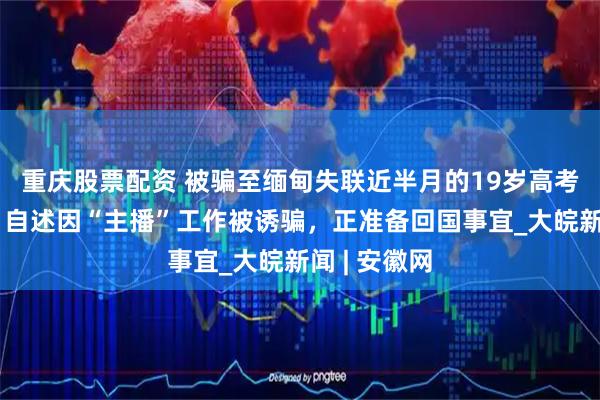 重庆股票配资 被骗至缅甸失联近半月的19岁高考生已找到，自述因“主播”工作被诱骗，正准备回国事宜_大皖新闻 | 安徽网