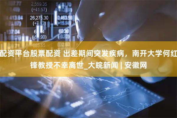 配资平台股票配资 出差期间突发疾病，南开大学何红锋教授不幸离世_大皖新闻 | 安徽网