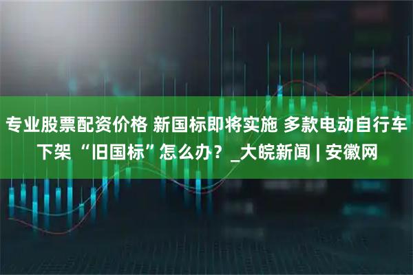 专业股票配资价格 新国标即将实施 多款电动自行车下架 “旧国标”怎么办？_大皖新闻 | 安徽网