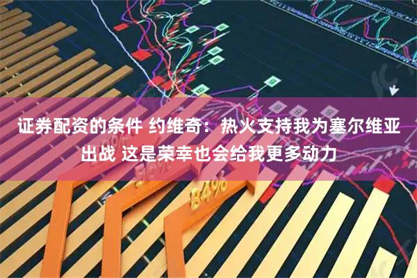证券配资的条件 约维奇：热火支持我为塞尔维亚出战 这是荣幸也会给我更多动力