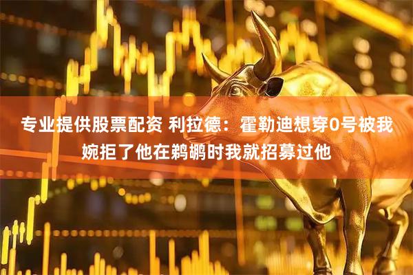 专业提供股票配资 利拉德：霍勒迪想穿0号被我婉拒了他在鹈鹕时我就招募过他
